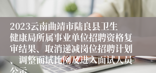 2023云南曲靖市陆良县卫生健康局所属事业单位招聘资格复审结果、取消递减岗位招聘计划、调整面试比例及进入面试人员公示