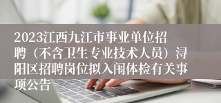 2023江西九江市事业单位招聘（不含卫生专业技术人员）浔阳区招聘岗位拟入闱体检有关事项公告