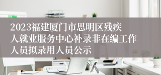 2023福建厦门市思明区残疾人就业服务中心补录非在编工作人员拟录用人员公示