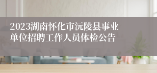 2023湖南怀化市沅陵县事业单位招聘工作人员体检公告