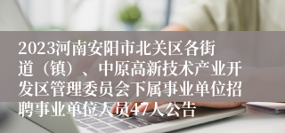 2023河南安阳市北关区各街道（镇）、中原高新技术产业开发区管理委员会下属事业单位招聘事业单位人员47人公告