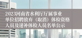 2023河南省水利厅厅属事业单位招聘放弃（取消）体检资格人员及递补体检人员名单公示