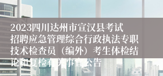 2023四川达州市宣汉县考试招聘应急管理综合行政执法专职技术检查员（编外）考生体检结论和复检有关事宜公告