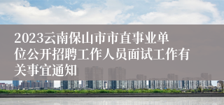 2023云南保山市市直事业单位公开招聘工作人员面试工作有关事宜通知