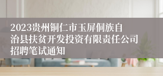 2023贵州铜仁市玉屏侗族自治县扶贫开发投资有限责任公司招聘笔试通知
