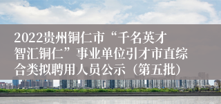 2022贵州铜仁市“千名英才智汇铜仁”事业单位引才市直综合类拟聘用人员公示（第五批）