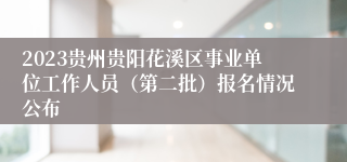 2023贵州贵阳花溪区事业单位工作人员（第二批）报名情况公布