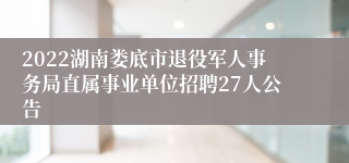 2022湖南娄底市退役军人事务局直属事业单位招聘27人公告