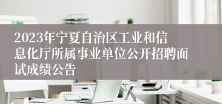 2023年宁夏自治区工业和信息化厅所属事业单位公开招聘面试成绩公告