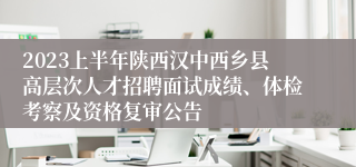 2023上半年陕西汉中西乡县高层次人才招聘面试成绩、体检考察及资格复审公告