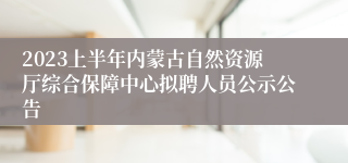 2023上半年内蒙古自然资源厅综合保障中心拟聘人员公示公告