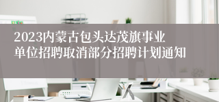 2023内蒙古包头达茂旗事业单位招聘取消部分招聘计划通知