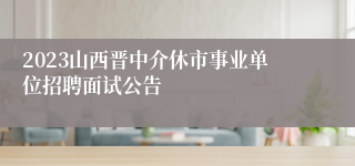 2023山西晋中介休市事业单位招聘面试公告