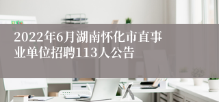 2022年6月湖南怀化市直事业单位招聘113人公告