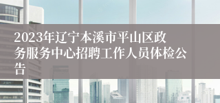 2023年辽宁本溪市平山区政务服务中心招聘工作人员体检公告