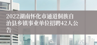 2022湖南怀化市通道侗族自治县乡镇事业单位招聘42人公告