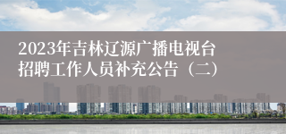 2023年吉林辽源广播电视台招聘工作人员补充公告（二）