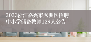 2023浙江嘉兴市秀洲区招聘中小学储备教师129人公告