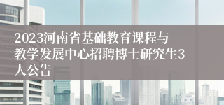 2023河南省基础教育课程与教学发展中心招聘博士研究生3人公告