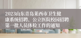 2023山东青岛莱西市卫生健康系统招聘、公立医院校园招聘第一批人员体检工作的通知