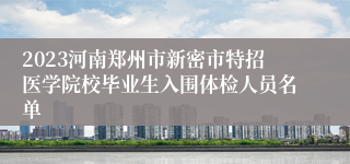 2023河南郑州市新密市特招医学院校毕业生入围体检人员名单