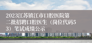 2023江苏镇江市口腔医院第二批招聘口腔医生（岗位代码53）笔试成绩公示