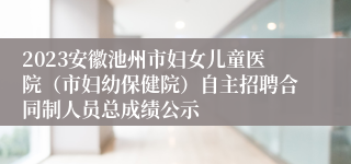 2023安徽池州市妇女儿童医院（市妇幼保健院）自主招聘合同制人员总成绩公示