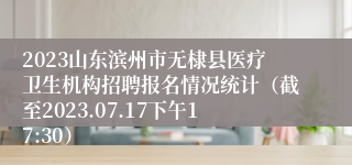 2023山东滨州市无棣县医疗卫生机构招聘报名情况统计（截至2023.07.17下午17:30）