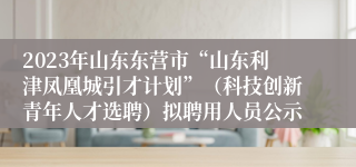 2023年山东东营市“山东利津凤凰城引才计划”（科技创新青年人才选聘）拟聘用人员公示