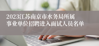 2023江苏南京市水务局所属事业单位招聘进入面试人员名单