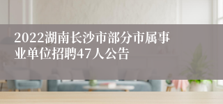 2022湖南长沙市部分市属事业单位招聘47人公告