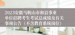 2023安徽马鞍山市和县事业单位招聘考生考试总成绩及有关事项公告（不含教育系统岗位）