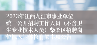 2023年江西九江市事业单位统一公开招聘工作人员（不含卫生专业技术人员）柴桑区招聘岗位拟入闱体检有关事项公告