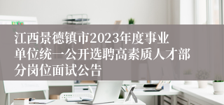 江西景德镇市2023年度事业单位统一公开选聘高素质人才部分岗位面试公告