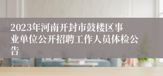 2023年河南开封市鼓楼区事业单位公开招聘工作人员体检公告