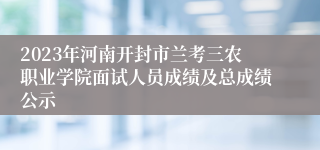 2023年河南开封市兰考三农职业学院面试人员成绩及总成绩公示