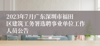 2023年7月广东深圳市福田区建筑工务署选聘事业单位工作人员公告