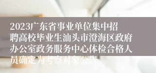 2023广东省事业单位集中招聘高校毕业生汕头市澄海区政府办公室政务服务中心体检合格人员确定为考察对象公告