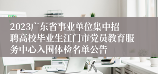 2023广东省事业单位集中招聘高校毕业生江门市党员教育服务中心入围体检名单公告