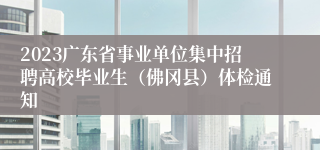2023广东省事业单位集中招聘高校毕业生（佛冈县）体检通知