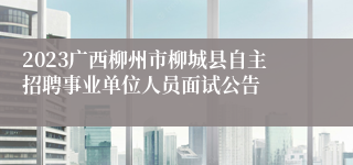 2023广西柳州市柳城县自主招聘事业单位人员面试公告