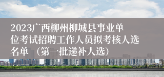 2023广西柳州柳城县事业单位考试招聘工作人员拟考核人选名单 （第一批递补人选） 