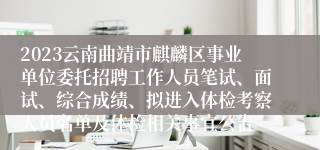 2023云南曲靖市麒麟区事业单位委托招聘工作人员笔试、面试、综合成绩、拟进入体检考察人员名单及体检相关事宜公告