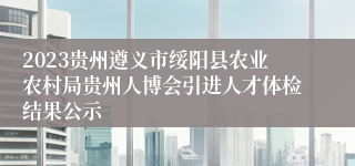 2023贵州遵义市绥阳县农业农村局贵州人博会引进人才体检结果公示