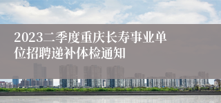 2023二季度重庆长寿事业单位招聘递补体检通知