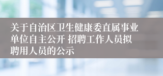 关于自治区卫生健康委直属事业单位自主公开 招聘工作人员拟聘用人员的公示