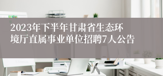 2023年下半年甘肃省生态环境厅直属事业单位招聘7人公告