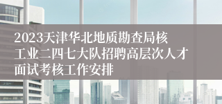 2023天津华北地质勘查局核工业二四七大队招聘高层次人才面试考核工作安排