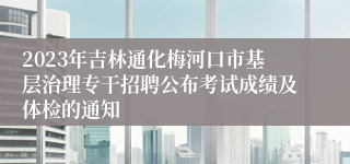 2023年吉林通化梅河口市基层治理专干招聘公布考试成绩及体检的通知