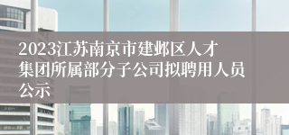 2023江苏南京市建邺区人才集团所属部分子公司拟聘用人员公示